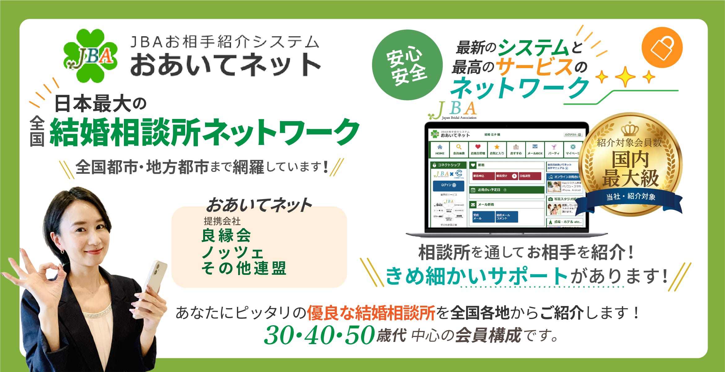 JBAお相手紹介システム JBA おあいてネット提携会社日本ブライダル連盟 (BIU)良縁会ノッツェ安心、
安全の最新のシステムと最高のサービスのネットワーク相談所を通してお相手を紹介!きめ細かいサポートがあります!
あなたにピッタリの優良な結婚相談所を全国各地からご紹介します!
30・40・50歳代中心の会員構成です。男女比率女性約49%、男性約51%